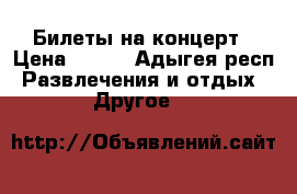 Билеты на концерт › Цена ­ 200 - Адыгея респ. Развлечения и отдых » Другое   